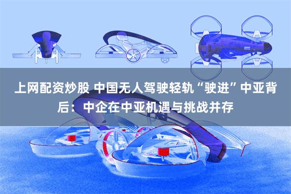 上网配资炒股 中国无人驾驶轻轨“驶进”中亚背后：中企在中亚机遇与挑战并存