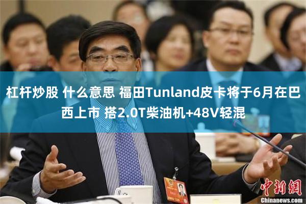 杠杆炒股 什么意思 福田Tunland皮卡将于6月在巴西上市 搭2.0T柴油机+48V轻混
