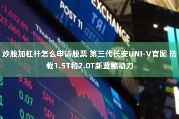炒股加杠杆怎么申请股票 第三代长安UNI-V官图 搭载1.5T和2.0T新蓝鲸动力