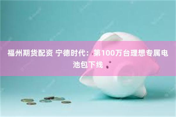 福州期货配资 宁德时代：第100万台理想专属电池包下线