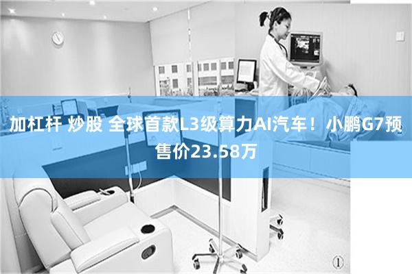 加杠杆 炒股 全球首款L3级算力AI汽车！小鹏G7预售价23.58万