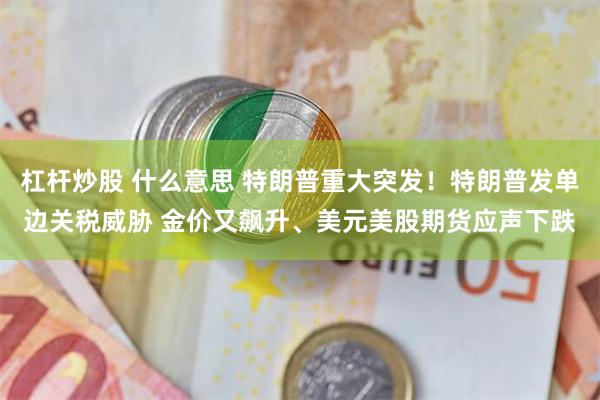 杠杆炒股 什么意思 特朗普重大突发！特朗普发单边关税威胁 金价又飙升、美元美股期货应声下跌