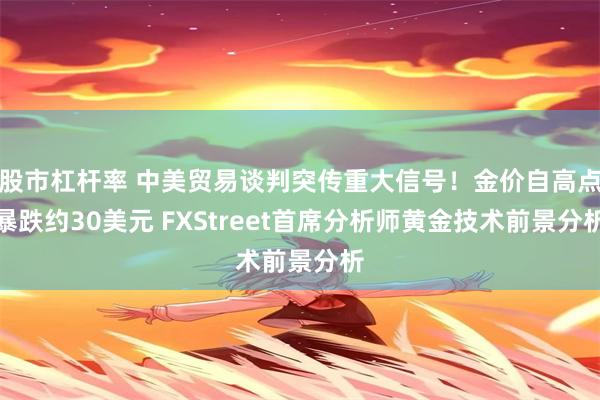 股市杠杆率 中美贸易谈判突传重大信号！金价自高点暴跌约30美元 FXStreet首席分析师黄金技术前景分析