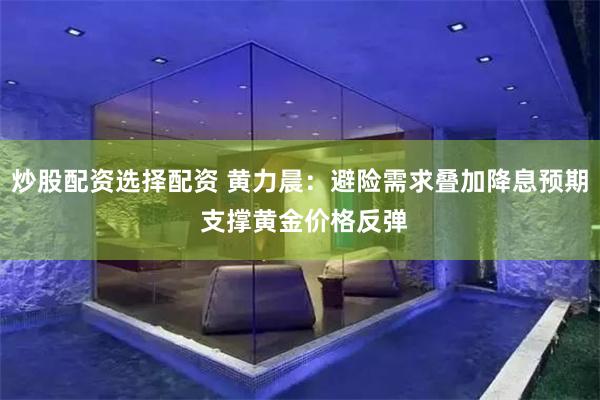 炒股配资选择配资 黄力晨：避险需求叠加降息预期 支撑黄金价格反弹