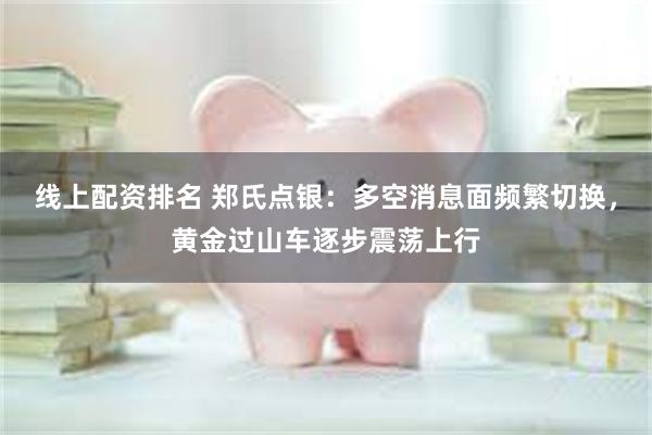 线上配资排名 郑氏点银：多空消息面频繁切换，黄金过山车逐步震荡上行