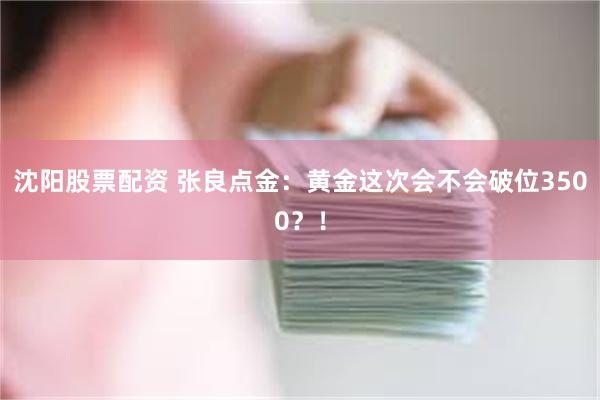 沈阳股票配资 张良点金：黄金这次会不会破位3500？！