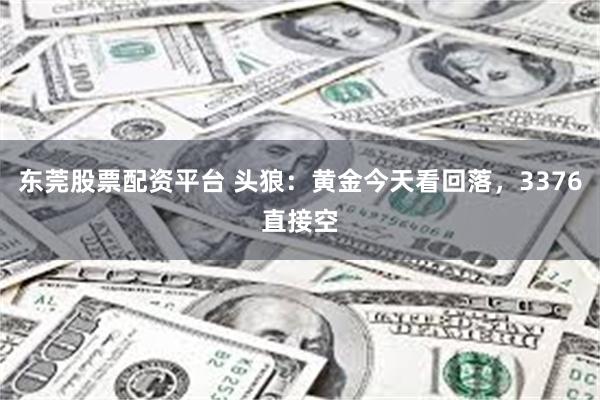 东莞股票配资平台 头狼：黄金今天看回落，3376直接空