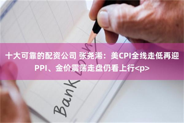 十大可靠的配资公司 张尧浠：美CPI全线走低再迎PPI、金价震荡走盘仍看上行<p>