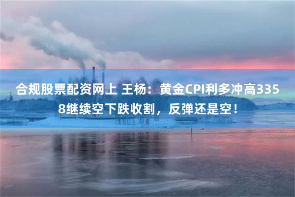 合规股票配资网上 王杨：黄金CPI利多冲高3358继续空下跌收割，反弹还是空！