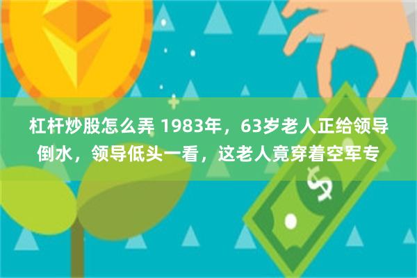 杠杆炒股怎么弄 1983年，63岁老人正给领导倒水，领导低头一看，这老人竟穿着空军专