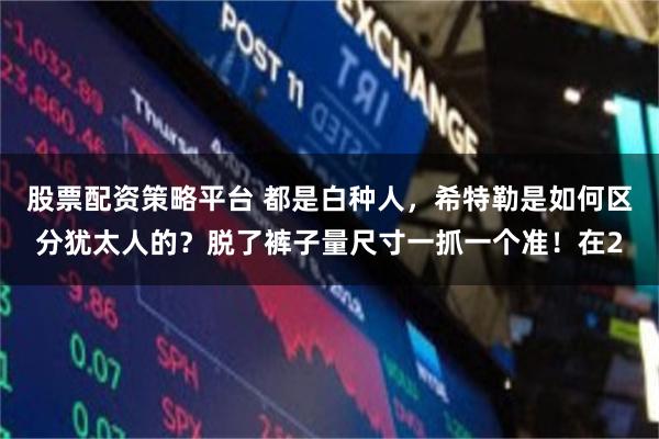 股票配资策略平台 都是白种人，希特勒是如何区分犹太人的？脱了裤子量尺寸一抓一个准！在2