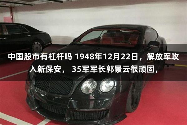 中国股市有杠杆吗 1948年12月22日，解放军攻入新保安， 35军军长郭景云很顽固，