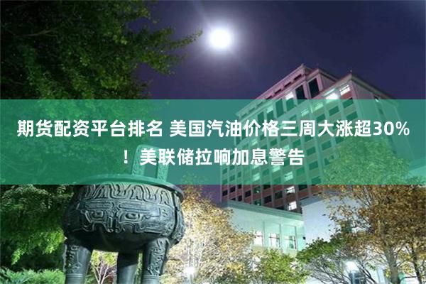 期货配资平台排名 美国汽油价格三周大涨超30%！美联储拉响加息警告