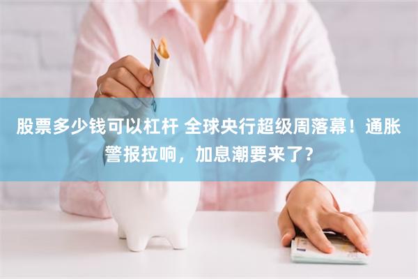 股票多少钱可以杠杆 全球央行超级周落幕！通胀警报拉响，加息潮要来了？