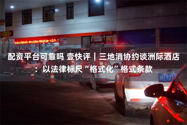 配资平台可靠吗 壹快评｜三地消协约谈洲际酒店：以法律标尺“格式化”格式条款