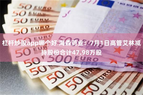 杠杆炒股app哪个好 海森药业：7月1日高管艾林减持股份合计47.98万股