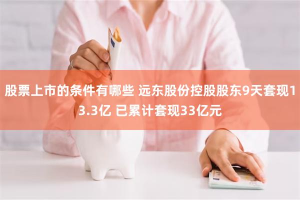 股票上市的条件有哪些 远东股份控股股东9天套现13.3亿 已累计套现33亿元