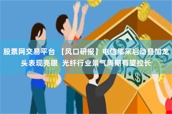 股票网交易平台 【风口研报】电信集采启动叠加龙头表现亮眼  光纤行业景气周期有望拉长
