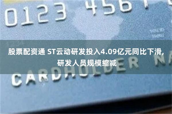 股票配资通 ST云动研发投入4.09亿元同比下滑, 研发人员规模缩减