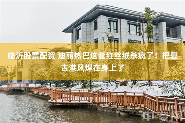 临沂股票配资 迪丽热巴这套红丝绒杀疯了！把复古港风焊在身上了