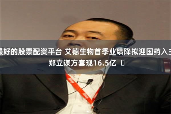 最好的股票配资平台 艾德生物首季业绩降拟迎国药入主 郑立谋方套现16.5亿  ​