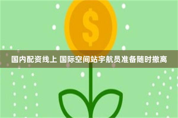 国内配资线上 国际空间站宇航员准备随时撤离