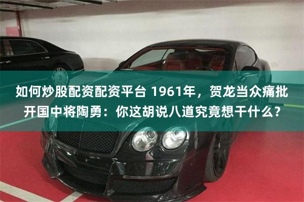 如何炒股配资配资平台 1961年，贺龙当众痛批开国中将陶勇：你这胡说八道究竟想干什么？