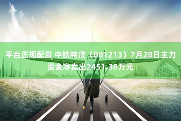 平台正规配资 中铁特货（001213）7月28日主力资金净卖出2451.38万元