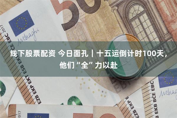 线下股票配资 今日面孔｜十五运倒计时100天，他们“全”力以赴