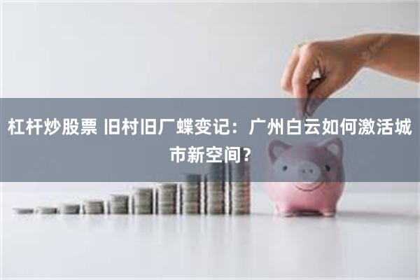 杠杆炒股票 旧村旧厂蝶变记：广州白云如何激活城市新空间？