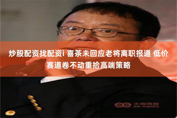 炒股配资找配资i 喜茶未回应老将离职报道 低价赛道卷不动重拾高端策略