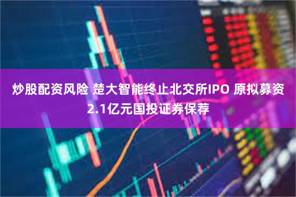炒股配资风险 楚大智能终止北交所IPO 原拟募资2.1亿元国投证券保荐