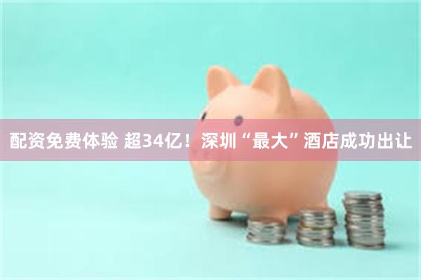 配资免费体验 超34亿！深圳“最大”酒店成功出让