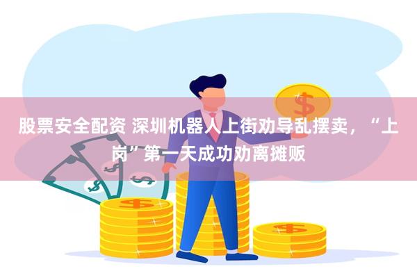 股票安全配资 深圳机器人上街劝导乱摆卖，“上岗”第一天成功劝离摊贩