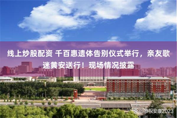 线上炒股配资 千百惠遗体告别仪式举行，亲友歌迷黄安送行！现场情况披露