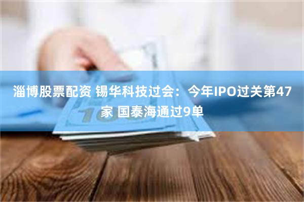 淄博股票配资 锡华科技过会：今年IPO过关第47家 国泰海通过9单