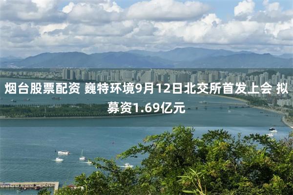 烟台股票配资 巍特环境9月12日北交所首发上会 拟募资1.69亿元