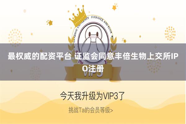 最权威的配资平台 证监会同意丰倍生物上交所IPO注册