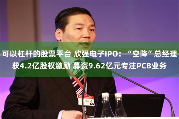 可以杠杆的股票平台 欣强电子IPO：“空降”总经理获4.2亿股权激励 募资9.62亿元专注PCB业务
