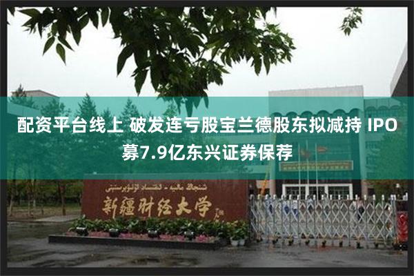 配资平台线上 破发连亏股宝兰德股东拟减持 IPO募7.9亿东兴证券保荐
