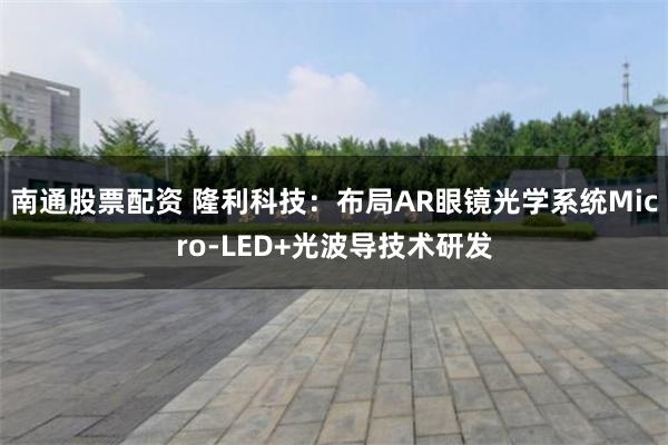 南通股票配资 隆利科技：布局AR眼镜光学系统Micro-LED+光波导技术研发