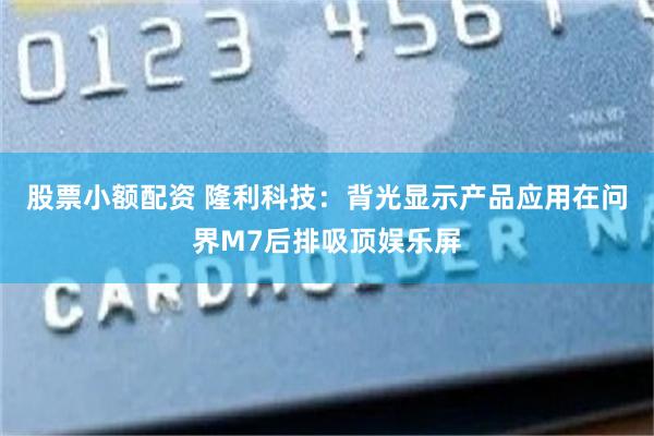 股票小额配资 隆利科技：背光显示产品应用在问界M7后排吸顶娱乐屏