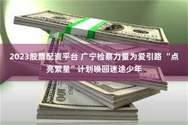 2023股票配资平台 广宁检察力量为爱引路 “点亮繁星”计划唤回迷途少年