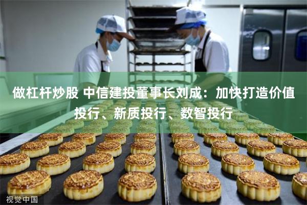 做杠杆炒股 中信建投董事长刘成：加快打造价值投行、新质投行、数智投行