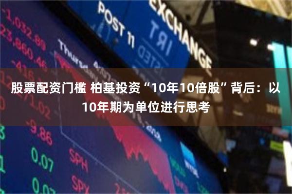 股票配资门槛 柏基投资“10年10倍股”背后：以10年期为单位进行思考
