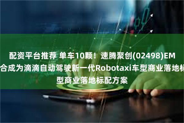配资平台推荐 单车10颗！速腾聚创(02498)EM4+E1组合成为滴滴自动驾驶新一代Robotaxi车型商业落地标配方案