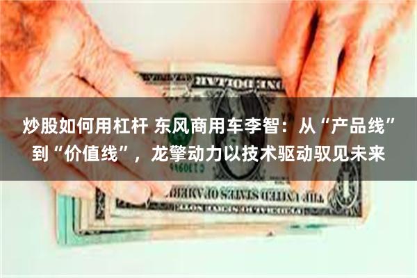 炒股如何用杠杆 东风商用车李智：从“产品线”到“价值线”，龙擎动力以技术驱动驭见未来