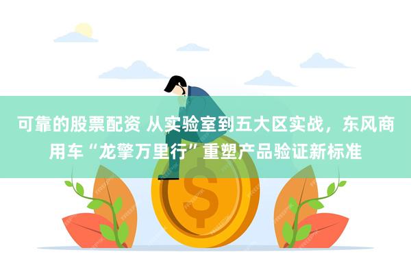 可靠的股票配资 从实验室到五大区实战，东风商用车“龙擎万里行”重塑产品验证新标准
