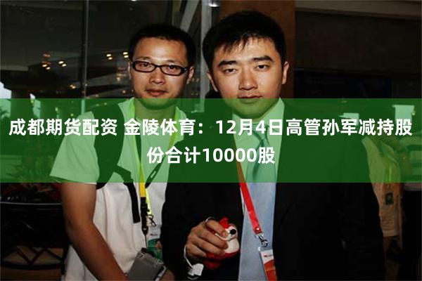 成都期货配资 金陵体育：12月4日高管孙军减持股份合计10000股