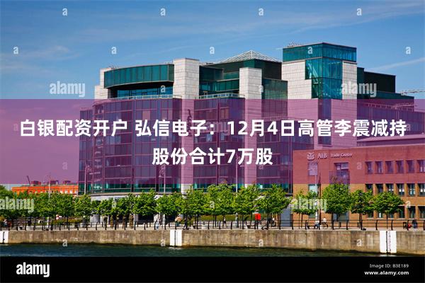 白银配资开户 弘信电子：12月4日高管李震减持股份合计7万股